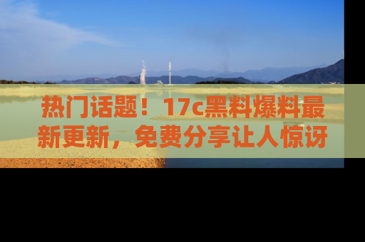 热门话题！17c黑料爆料最新更新，免费分享让人惊讶的事实！