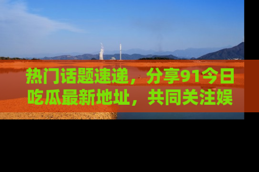 热门话题速递，分享91今日吃瓜最新地址，共同关注娱乐圈的风云变幻！