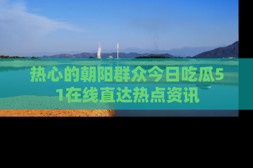 热心的朝阳群众今日吃瓜51在线直达热点资讯