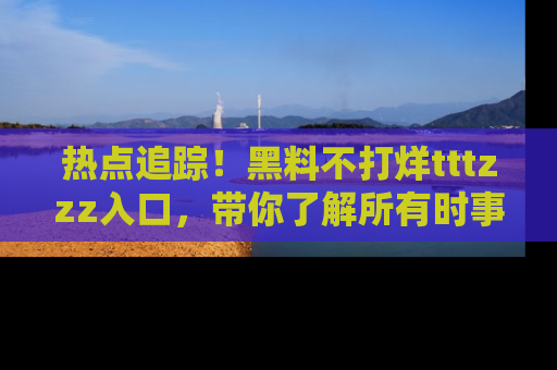 热点追踪！黑料不打烊tttzzz入口，带你了解所有时事动态，赶紧打开网址链接！