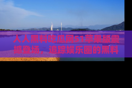 人人黑料吃瓜网51苹果版震撼登场，追踪娱乐圈的黑料与热闻