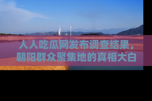 人人吃瓜网发布调查结果，朝阳群众聚集地的真相大白