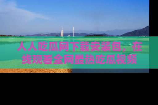 人人吃瓜网下载安装包,在线观看全网最热吃瓜视频