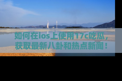 如何在ios上使用17c吃瓜，获取最新八卦和热点新闻！