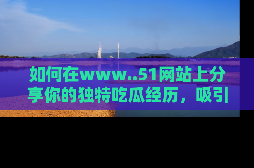 如何在www..51网站上分享你的独特吃瓜经历，吸引更多用户关注