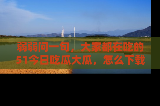 弱弱问一句，大家都在吃的51今日吃瓜大瓜，怎么下载登录才能体验最新入口？
