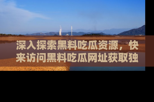 深入探索黑料吃瓜资源，快来访问黑料吃瓜网址获取独家内容！