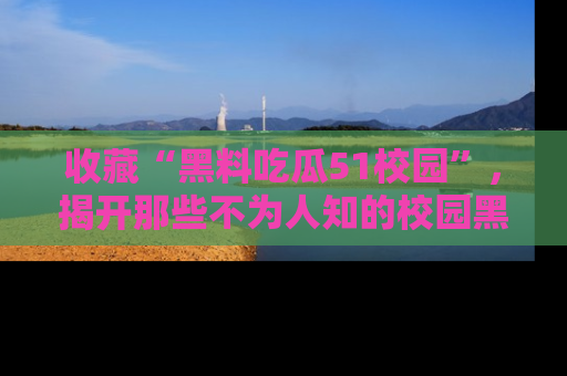 收藏“黑料吃瓜51校园”，揭开那些不为人知的校园黑幕！