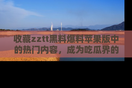 收藏zztt黑料爆料苹果版中的热门内容，成为吃瓜界的资深玩家！