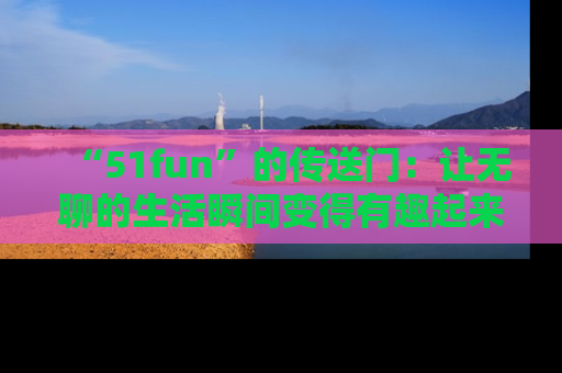 “51fun”的传送门:让无聊的生活瞬间变得有趣起来!