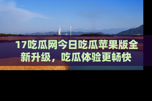 17吃瓜网今日吃瓜苹果版全新升级,吃瓜体验更畅快