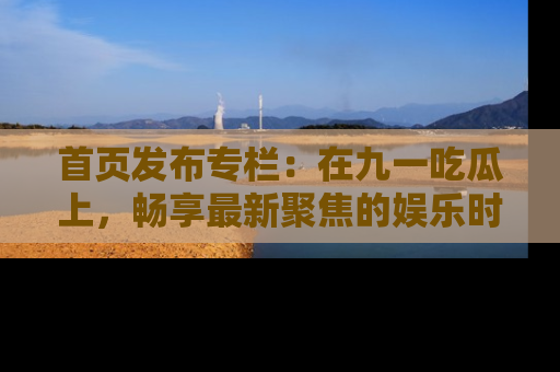 首页发布专栏：在九一吃瓜上，畅享最新聚焦的娱乐时讯