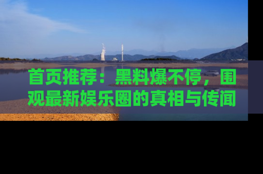 首页推荐：黑料爆不停，围观最新娱乐圈的真相与传闻