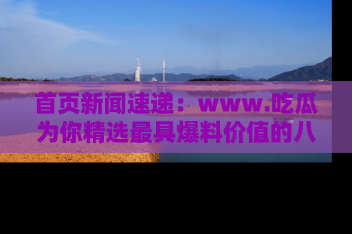 首页新闻速递：www.吃瓜为你精选最具爆料价值的八卦和趣闻！