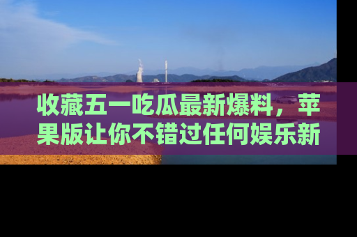 收藏五一吃瓜最新爆料，苹果版让你不错过任何娱乐新闻