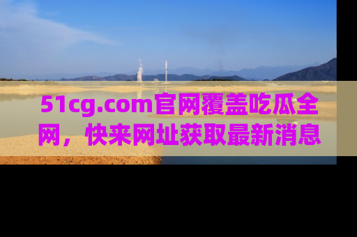 51cg.com官网覆盖吃瓜全网,快来网址获取最新消息与链接!
