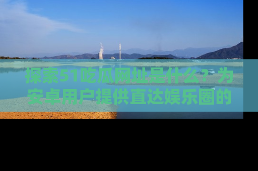 探索51吃瓜网址是什么？为安卓用户提供直达娱乐圈的途径