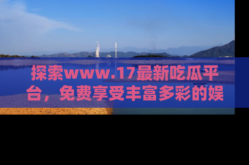 探索www.17最新吃瓜平台,免费享受丰富多彩的娱乐体验!