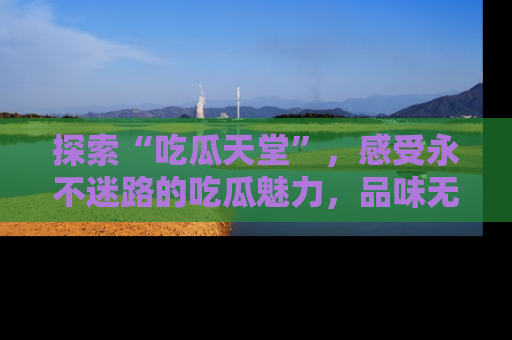 探索“吃瓜天堂”，感受永不迷路的吃瓜魅力，品味无尽的美食！