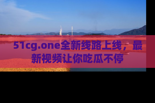 51cg.one全新线路上线,最新视频让你吃瓜不停