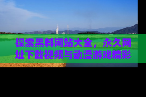 探索黑料网站大全,永久网址下载视频与动漫游戏精彩瞬间!