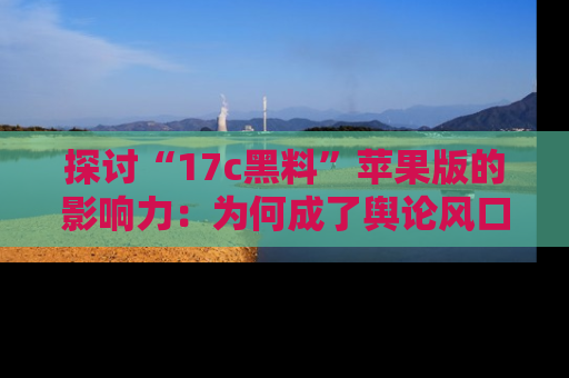 探讨“17c黑料”苹果版的影响力:为何成了舆论风口?