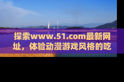 探索www.51.com最新网址,体验动漫游戏风格的吃瓜乐趣!