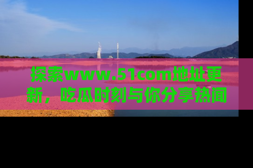 探索www.51com地址更新,吃瓜时刻与你分享热闻