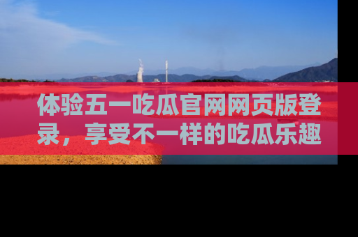 体验五一吃瓜官网网页版登录,享受不一样的吃瓜乐趣与互动体验
