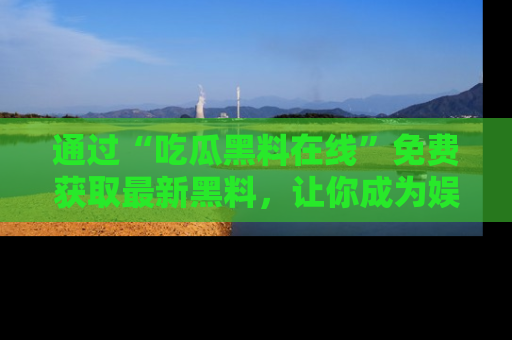 通过“吃瓜黑料在线”免费获取最新黑料,让你成为娱乐圈的内幕专家!