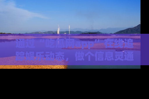 通过“吃瓜网app”在线追踪娱乐动态,做个信息灵通的吃瓜群众!