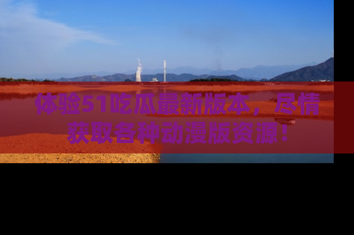 体验51吃瓜最新版本,尽情获取各种动漫版资源!