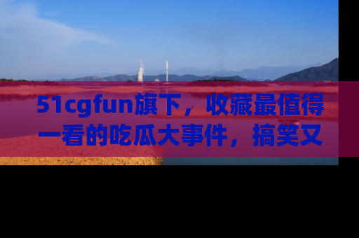 51cgfun旗下,收藏最值得一看的吃瓜大事件,搞笑又精彩!