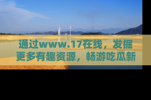 通过www.17在线,发掘更多有趣资源,畅游吃瓜新闻海洋