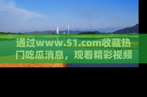 通过www.51.com收藏热门吃瓜消息，观看精彩视频与段子！
