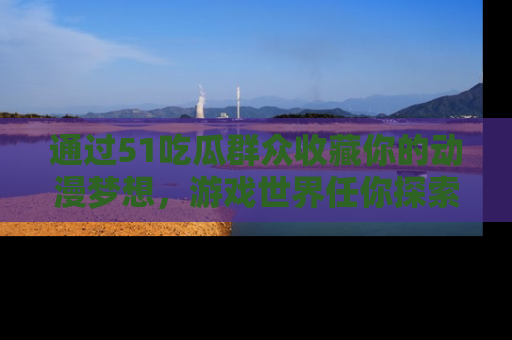 通过51吃瓜群众收藏你的动漫梦想，游戏世界任你探索
