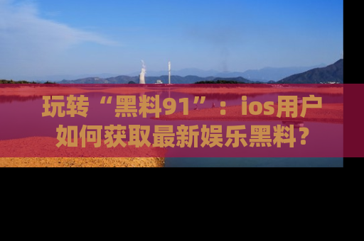 玩转“黑料91”：ios用户如何获取最新娱乐黑料？