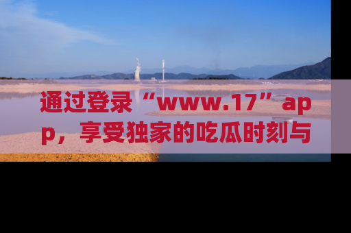 通过登录“www.17”app，享受独家的吃瓜时刻与娱乐资讯！