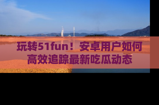 玩转51fun！安卓用户如何高效追踪最新吃瓜动态