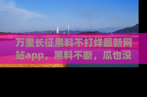 万里长征黑料不打烊最新网站app，黑料不断，瓜也没断，真香！