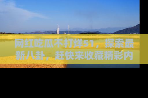 网红吃瓜不打烊51，探索最新八卦，赶快来收藏精彩内容！