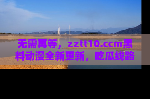 无需再等，zztt10.ccm黑料动漫全新更新，吃瓜线路佛系推荐！