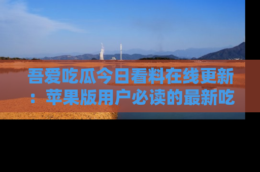 吾爱吃瓜今日看料在线更新:苹果版用户必读的最新吃瓜技巧