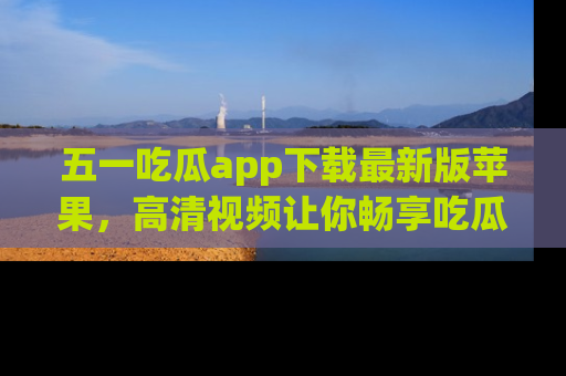 五一吃瓜app下载最新版苹果,高清视频让你畅享吃瓜乐趣