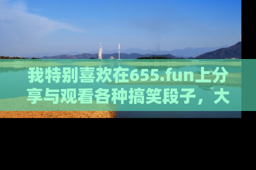 我特别喜欢在655.fun上分享与观看各种搞笑段子,大家一起来享受乐趣吧!