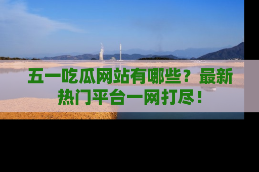 五一吃瓜网站有哪些?最新热门平台一网打尽!