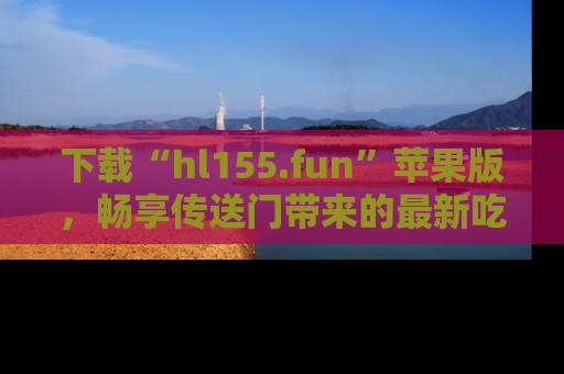 下载“hl155.fun”苹果版,畅享传送门带来的最新吃瓜资讯