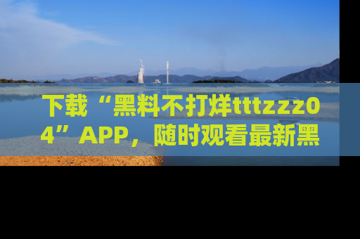 下载“黑料不打烊tttzzz04”APP,随时观看最新黑料不打烊tttzzz04在线!