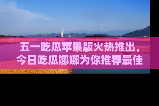 五一吃瓜苹果版火热推出,今日吃瓜娜娜为你推荐最佳美食!