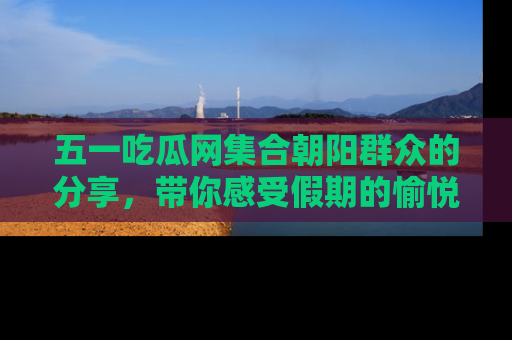 五一吃瓜网集合朝阳群众的分享,带你感受假期的愉悦!